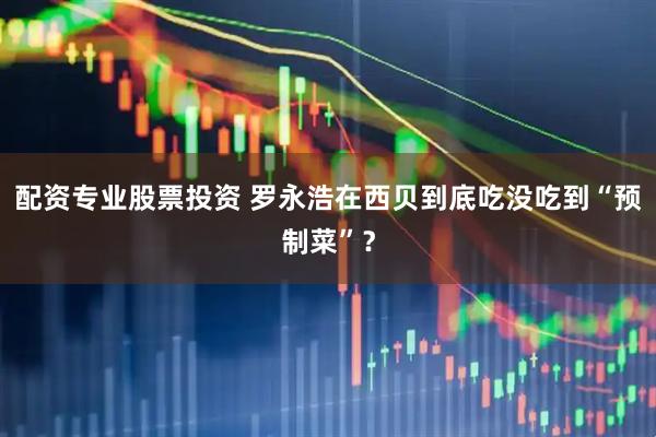 配资专业股票投资 罗永浩在西贝到底吃没吃到“预制菜”？