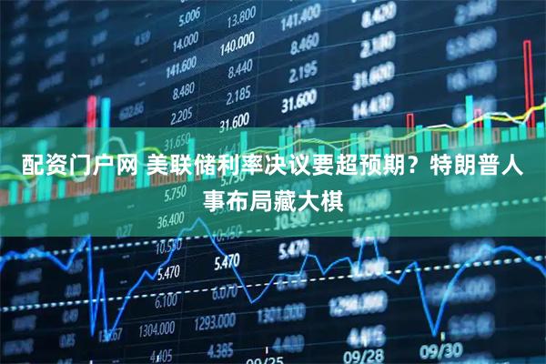 配资门户网 美联储利率决议要超预期？特朗普人事布局藏大棋
