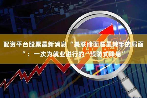 配资平台股票最新消息 “美联储面临最棘手的局面”：一次为就业进行的“预防式降息”