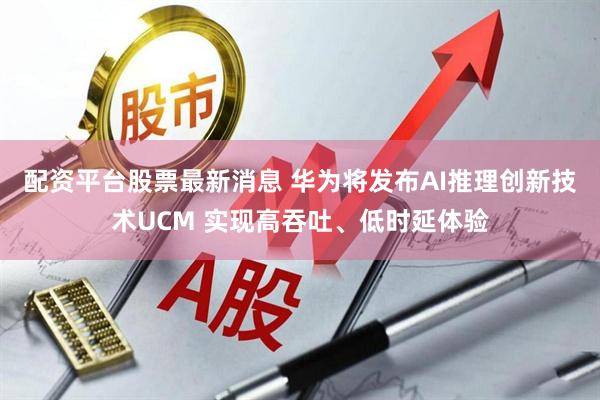 配资平台股票最新消息 华为将发布AI推理创新技术UCM 实现高吞吐、低时延体验