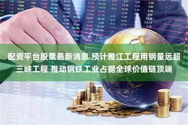 配资平台股票最新消息 预计雅江工程用钢量远超三峡工程 推动钢铁工业占据全球价值链顶端