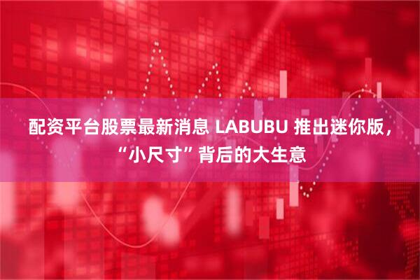 配资平台股票最新消息 LABUBU 推出迷你版，“小尺寸”背后的大生意