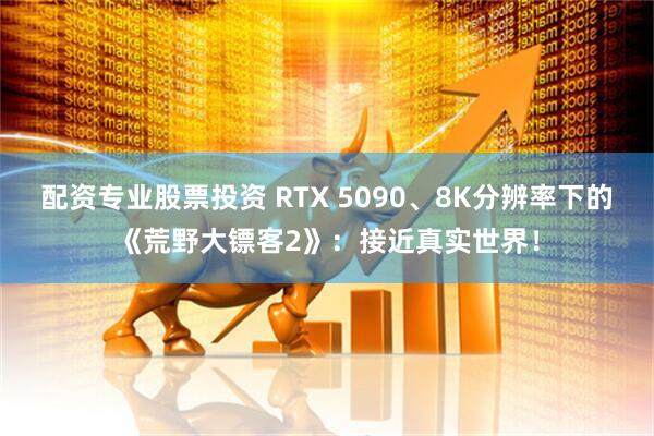 配资专业股票投资 RTX 5090、8K分辨率下的《荒野大镖客2》：接近真实世界！