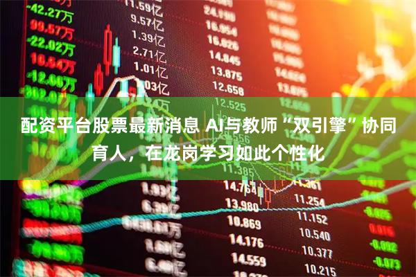 配资平台股票最新消息 AI与教师“双引擎”协同育人，在龙岗学习如此个性化