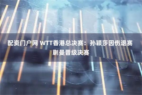 配资门户网 WTT香港总决赛：孙颖莎因伤退赛 蒯曼晋级决赛