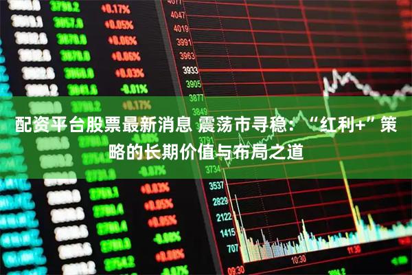 配资平台股票最新消息 震荡市寻稳：“红利+”策略的长期价值与布局之道