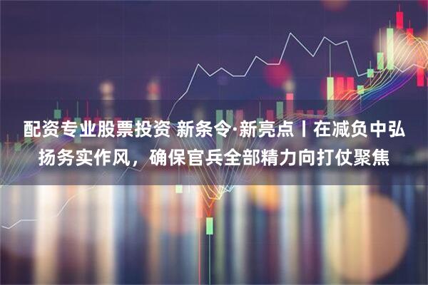 配资专业股票投资 新条令·新亮点丨在减负中弘扬务实作风，确保官兵全部精力向打仗聚焦
