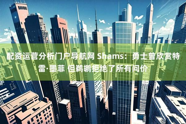 配资运营分析门户导航网 Shams：勇士曾欣赏特雷·墨菲 但鹈鹕拒绝了所有问价