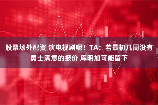 股票场外配资 演电视剧呢！TA：若最初几周没有勇士满意的报价 库明加可能留下