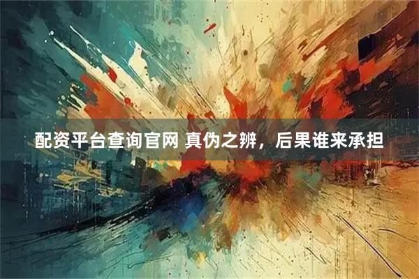 配资平台查询官网 真伪之辨，后果谁来承担