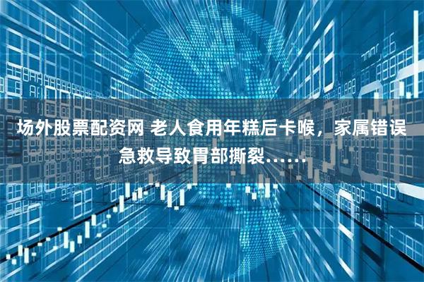 场外股票配资网 老人食用年糕后卡喉，家属错误急救导致胃部撕裂……