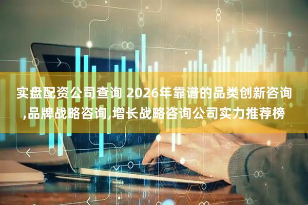 实盘配资公司查询 2026年靠谱的品类创新咨询,品牌战略咨询,增长战略咨询公司实力推荐榜