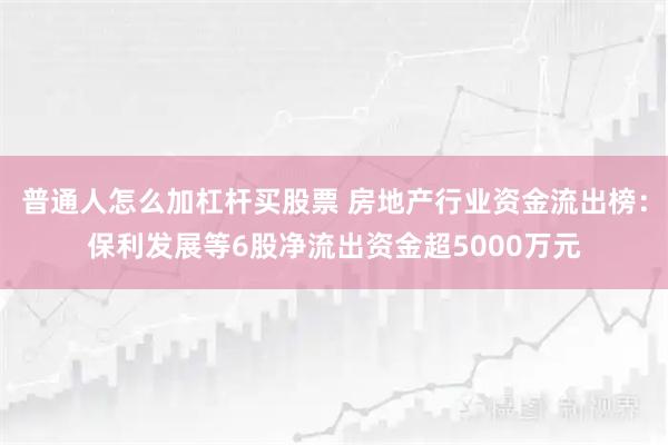 普通人怎么加杠杆买股票 房地产行业资金流出榜：保利发展等6股净流出资金超5000万元