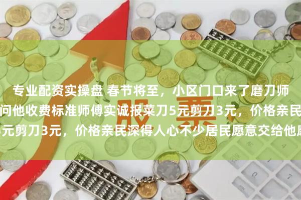 专业配资实操盘 春节将至，小区门口来了磨刀师傅摆开架势准备服务，问他收费标准师傅实诚报菜刀5元剪刀3元，价格亲民深得人心不少居民愿意交给他磨刀