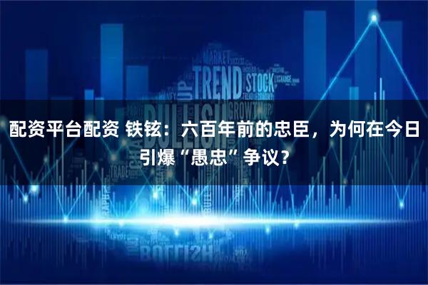 配资平台配资 铁铉：六百年前的忠臣，为何在今日引爆“愚忠”争议？