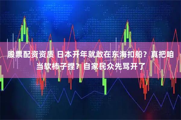 股票配资资质 日本开年就敢在东海扣船？真把咱当软柿子捏？自家民众先骂开了