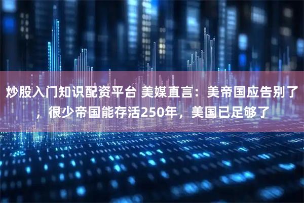 炒股入门知识配资平台 美媒直言：美帝国应告别了，很少帝国能存活250年，美国已足够了
