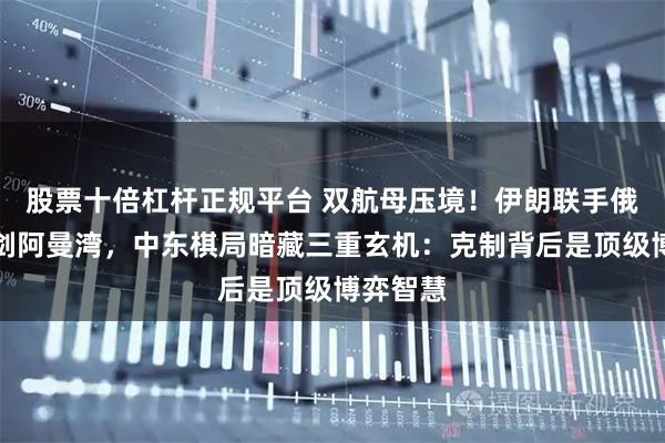 股票十倍杠杆正规平台 双航母压境！伊朗联手俄罗斯亮剑阿曼湾，中东棋局暗藏三重玄机：克制背后是顶级博弈智慧