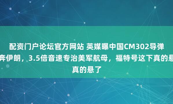 配资门户论坛官方网站 英媒曝中国CM302导弹直奔伊朗，3.5倍音速专治美军航母，福特号这下真的悬了