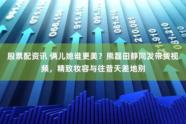 股票配资讯 俩儿媳谁更美？熊磊田静同发带货视频，精致妆容与往昔天差地别
